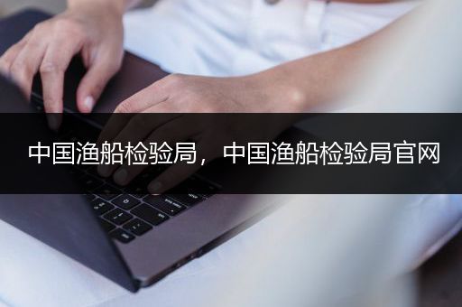 中国渔船检验局，中国渔船检验局官网